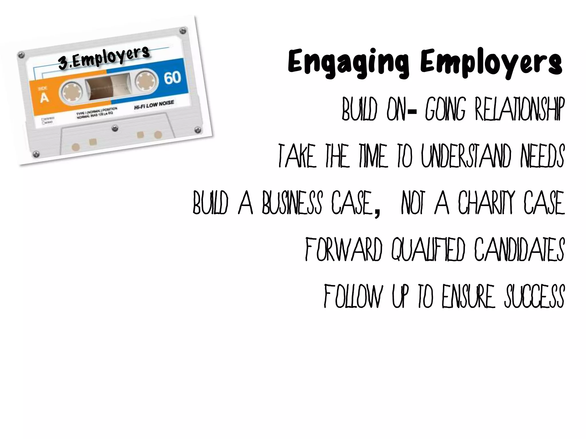 Engaging Employers
                  Build on- going Relationship
          Take the time to understand needs
Build a business case, not a charity case
              Forward qualified Candidates
                Follow up to ensure success
 