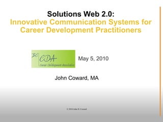 Solutions Web 2.0: Innovative Communication Systems for Career Development Practitioners John Coward, MA © 2010 John D. Coward May 5, 2010 