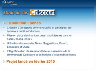 Etude de casLa solution LooneoCréation d’un espace communautaire et participatif sur Looneo.fr dédié à CdiscountMise en place d’animations quasi quotidiennes dans un esprit « test & learn »Utilisation des modules News, Suggestions, Forum, Sondages et QuizzIntégration d’un classement dédié aux membres de la communauté Cdiscount et de badges d’accomplissementsProjet lancé en février 2010