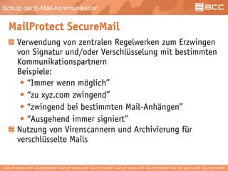 Schutz der E-Mail-Kommunikation
MailProtect SecureMail
Verwendung von zentralen Regelwerken zum Erzwingen
von Signatur und/oder Verschlüsselung mit bestimmten
Kommunikationspartnern
Beispiele:
• “Immer wenn möglich”
• “zu xyz.com zwingend”
• “zwingend bei bestimmten Mail-Anhängen”
• “Ausgehend immer signiert”
Nutzung von Virenscannern und Archivierung für
verschlüsselte Mails
 