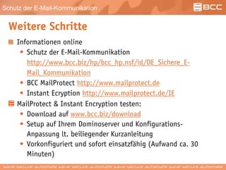 Schutz der E-Mail-Kommunikation
Weitere Schritte
Informationen online
• Schutz der E-Mail-Kommunikation
http://www.bcc.biz/hp/bcc_hp.nsf/id/DE_Sichere_E-
Mail_Kommunikation
• BCC MailProtect http://www.mailprotect.de
• Instant Ecryption http://www.mailprotect.de/IE
MailProtect & Instant Encryption testen:
• Download auf www.bcc.biz/download
• Setup auf Ihrem Dominoserver und Konfigurations-
Anpassung lt. beiliegender Kurzanleitung
• Vorkonfiguriert und sofort einsatzfähig (Aufwand ca. 30
Minuten)
 