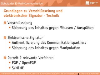 Schutz der E-Mail-Kommunikation
Grundlagen zu Verschlüsselung und
elektronischer Signatur - Technik
Verschlüsselung
• Sicherung des Inhaltes gegen Mitlesen / Ausspähen
Elektronische Signatur
• Authentifizierung des Kommunikationspartners
• Sicherung des Inhaltes gegen Manipulation
Derzeit 2 relevante Verfahren
• PGP / OpenPGP
• S/MIME
 