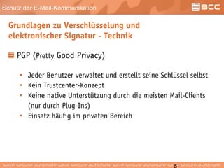 Schutz der E-Mail-Kommunikation
Grundlagen zu Verschlüsselung und
elektronischer Signatur - Technik
PGP (Pretty Good Privacy)
• Jeder Benutzer verwaltet und erstellt seine Schlüssel selbst
• Kein Trustcenter-Konzept
• Keine native Unterstützung durch die meisten Mail-Clients
(nur durch Plug-Ins)
• Einsatz häufig im privaten Bereich
 