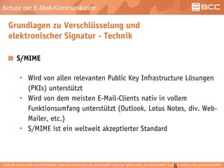 Schutz der E-Mail-Kommunikation
Grundlagen zu Verschlüsselung und
elektronischer Signatur - Technik
S/MIME
• Wird von allen relevanten Public Key Infrastructure Lösungen
(PKIs) unterstützt
• Wird von dem meisten E-Mail-Clients nativ in vollem
Funktionsumfang unterstützt (Outlook, Lotus Notes, div. Web-
Mailer, etc.)
• S/MIME ist ein weltweit akzeptierter Standard
 