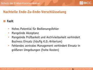 Schutz der E-Mail-Kommunikation
Nachteile Ende-Zu-Ende-Verschlüsselung
Fazit
• Hohes Potential für Bedienungsfehler
• Mangelnde Akzeptanz
• Mangelnde Prüfbarkeit und Archivierbarkeit verhindert
Business Einsatz (häufig K.O.-Kriterium)
• Fehlendes zentrales Management verhindert Einsatz in
größeren Umgebungen (hohe Kosten)
 