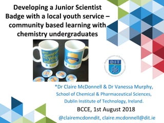 Developing a Junior Scientist
Badge with a local youth service –
community based learning with
chemistry undergraduates
*Dr Claire McDonnell & Dr Vanessa Murphy,
School of Chemical & Pharmaceutical Sciences,
Dublin Institute of Technology, Ireland.
BCCE, 1st August 2018
@clairemcdonndit, claire.mcdonnell@dit.ie
 