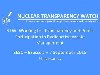 NUCLEAR TRANSPARENCY WATCH
Prevent and anticipate through transparency and participation
NTW: Working for Transparency and Public
Participation in Radioactive Waste
Management
EESC – Brussels – 7 September 2015
Philip Kearney
 