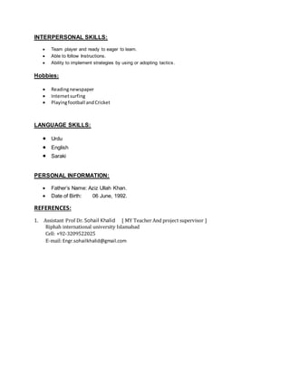 INTERPERSONAL SKILLS:
 Team player and ready to eager to learn.
 Able to follow Instructions.
 Ability to implement strategies by using or adopting tactics.
Hobbies:
 Readingnewspaper
 Internetsurfing
 Playingfootball andCricket
LANGUAGE SKILLS:
 Urdu
 English
 Saraki
PERSONAL INFORMATION:
 Father’s Name: Aziz Ullah Khan.
 Date of Birth: 06 June, 1992.
REFERENCES:
1. Assistant Prof Dr. Sohail Khalid [ MY Teacher And project supervisor ]
Riphah international university Islamabad
Cell: +92-3209522025
E-mail: Engr.sohailkhalid@gmail.com
 