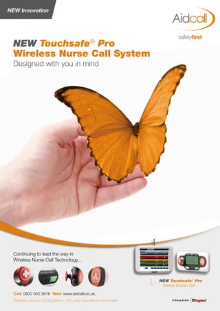 NEW Innovation
NEW Touchsafe®
Pro
Always at your call
Designed with you in mind
NEW Touchsafe®
Pro
Wireless Nurse Call System
Call: 0800 052 3616 Web: www.aidcall.co.uk
Continuing to lead the way in
Wireless Nurse Call Technology...
Wireless Nurse Call Systems - for your hospital environment
 