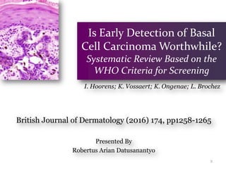 Is Early Detection of Basal
Cell Carcinoma Worthwhile?
Systematic Review Based on the
WHO Criteria for Screening
British Journal of Dermatology (2016) 174, pp1258-1265
Presented By
Robertus Arian Datusanantyo
0
I. Hoorens; K. Vossaert; K. Ongenae; L. Brochez
 