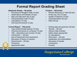 Formal Report Grading Sheet   Notebook Sheets – 50 points Procedure & Reagent Table (10 pts) Observations and Details (10 pts) Sign and date each day (5 pts) Characterization data (10 pts)  Calculations (10 pts) Summary/Conclusion (5 pts) Formal Report – 150 points Type-written/double-spaced (10 pts) Chemical structures w/ computer (10 pts) Title  – descriptive and concise (10 pts) Introduction  –  (20 pts) type of experiment and mechanism discussion of theory of reaction Experimental  – (30 pts) 3rd person appropriate detail Product – 100 points Percent Recovery or Yield (20 pts) Purity (mp, GC) (10 pts) Quality of Spectra (10 pts) Characterization (20 pts) Effort (40 pt)  Writing style and grammar (30 pts) Results  – (30 pts) relevant data included tables where appropriate no calculations Discussion  – (40 pts) explanation and interpretation  discussion of results conclusions focused 