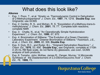What does this look like? Alkenes Exp. 1: Poon, T., et al. “Kinetic vs. Thermodynamic Control in Dehydration of 2-Methylcyclopentanol”  J. Chem. Ed .,  1997 ,  74 , 1218.  Double Exp . see Grignards; use GCMS Exp. 2: Centko, R. S., and Mohan, R. S. “Epoxidation of p-Methoxy-trans-b-methylstyrene”  J. Chem. Ed. ,  2001 ,  78 , 77.  Complete both reactions; complete NMR Exp. 3:  Chatla, N., et.al, "An Operationally Simple Hydroboration Experiment.",  J. Chem. Ed.,  1990 ,  67 , 975. Exp. 4: Bromination of Stilbene: "The Evolution of a Green Chemistry Laboratory Experiment:  Greener Bromination of Stilbene." Hutchison, J.E., et.al,  J. Chem. Ed. ,  2005 ,  82 , 306.  Double Exp . Exp. 5: Duty, R.C., and Ryder, B.L., "Grignard Dehydration Reactions.",  J. Chem. Ed. ,  1976 ,  53 , 456.  Double Exp.,  see Grignards, complete at 1/10th in 25 mL RB flask scale, do not flame dry glassware, use oven. GCMS   analysis of both products. Exp. 6: Tomsho, John; McKee, James R.; Zanger, Murray; “A Microscale Synthesis of  the Diastereomers of 2,3-Dibromosuccinic Acid”  J. Chem. Ed.,   76,  1999,  73. 