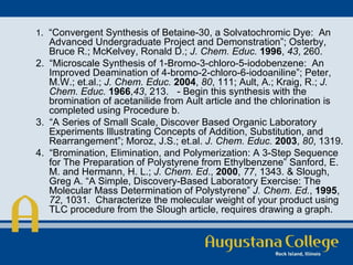 1 .  “Convergent Synthesis of Betaine-30, a Solvatochromic Dye:  An Advanced Undergraduate Project and Demonstration”; Osterby, Bruce R.; McKelvey, Ronald D.;  J. Chem. Educ.   1996 ,  43 , 260. 2.  “Microscale Synthesis of 1-Bromo-3-chloro-5-iodobenzene:  An Improved Deamination of 4-bromo-2-chloro-6-iodoaniline”; Peter, M.W.; et.al.;  J. Chem. Educ.   2004 ,  80 , 111; Ault, A.; Kraig, R.;  J. Chem. Educ.   1966 , 43 , 213. - Begin this synthesis with the bromination of acetanilide from Ault article and the chlorination is completed using Procedure b. 3.  “A Series of Small Scale, Discover Based Organic Laboratory Experiments Illustrating Concepts of Addition, Substitution, and Rearrangement”; Moroz, J.S.; et.al.  J. Chem. Educ.   2003 ,  80 , 1319. 4.  “Bromination, Elimination, and Polymerization: A 3-Step Sequence for The Preparation of Polystyrene from Ethylbenzene” Sanford, E. M. and Hermann, H. L.;  J. Chem. Ed .,  2000 ,  77 , 1343. & Slough, Greg A. “A Simple, Discovery-Based Laboratory Exercise: The Molecular Mass Determination of Polystyrene”  J. Chem. Ed. ,  1995 ,  72 , 1031.  Characterize the molecular weight of your product using TLC procedure from the Slough article, requires drawing a graph. 