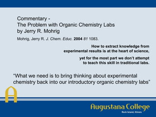 Commentary - The Problem with Organic Chemistry Labs by Jerry R. Mohrig Mohrig, Jerry R.  J. Chem. Educ.   2004   81  1083.  How to extract knowledge from experimental results is at the heart of science, yet for the most part we don’t attempt to teach this skill in traditional labs. “ What we need is to bring thinking about experimental chemistry back into our introductory organic chemistry labs” 