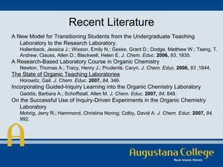 Recent Literature A New Model for Transitioning Students from the Undergraduate Teaching Laboratory to the Research Laboratory.  Hollenbeck, Jessica J.; Wixson, Emily N.; Geske, Grant D.; Dodge, Matthew W.; Tseng, T. Andrew; Clauss, Allen D.; Blackwell, Helen E.  J. Chem. Educ.   2006,   83,  1835.  A Research-Based Laboratory Course in Organic Chemistry  Newton, Thomas A.; Tracy, Henry J.; Prudenté, Caryn.  J. Chem. Educ.   2006,   83  ,1844.  The State of Organic Teaching Laboratories Horowitz, Gail.  J. Chem. Educ.   2007,   84,  346. Incorporating Guided-Inquiry Learning into the Organic Chemistry Laboratory Gaddis, Barbara A.; Schoffstall, Allen M.  J. Chem. Educ.   2007,   84,  848.  On the Successful Use of Inquiry-Driven Experiments in the Organic Chemistry Laboratory  Mohrig, Jerry R.; Hammond, Christina Noring; Colby, David A.  J. Chem. Educ.   2007,   84,  992. 