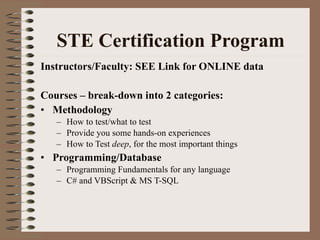   STE Certification Program  Instructors/Faculty: SEE Link for ONLINE data Courses – break-down into 2 categories: Methodology How to test/what to test Provide you some hands-on experiences  How to Test  deep , for the most important things  Programming/Database Programming Fundamentals for any language C# and VBScript & MS T-SQL  