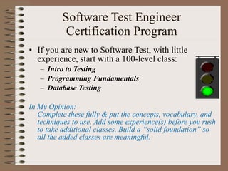 Software Test Engineer Certification Program If you are new to Software Test, with little experience, start with a 100-level class: Intro to Testing Programming Fundamentals   Database Testing  In My Opinion:  Complete these fully & put the concepts, vocabulary, and techniques to use. Add some experience(s) before you rush to take additional classes. Build a “solid foundation” so all the added classes are meaningful. 