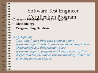  Software Test Engineer Certification Program Courses – break-down into 2 categories: Methodology Programming/Database In My Opinion:  Take  only 1 class from each group at a time. If you are eager to take 2 classes simultaneously, take a Methodology & a Programming class. If you are eager to progress and hungry to learn, dive-deeper into the few classes you are attending, rather than attending too many classes. 