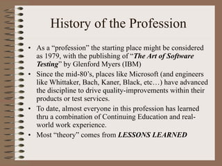 History of the Profession As a “profession” the starting place might be considered as 1979, with the publishing of “ The Art of Software Testing ” by Glenford Myers (IBM) Since the mid-80’s, places like Microsoft (and engineers like Whittaker, Bach, Kaner, Black, etc…) have advanced the discipline to drive quality-improvements within their products or test services.  To date, almost everyone in this profession has learned thru a combination of Continuing Education and real-world work experience.  Most “theory” comes from  LESSONS LEARNED 
