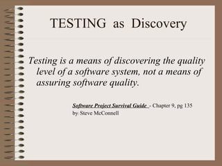TESTING  as  Discovery Testing is a means of discovering the quality level of a software system, not a means of assuring software quality. Software Project Survival Guide  - Chapter 9, pg 135  by :  Steve McConnell  