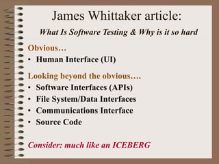 James Whittaker article:   What Is Software Testing & Why is it so hard Obvious… Human Interface (UI) Looking beyond the obvious…. Software Interfaces (APIs) File System/Data Interfaces Communications Interface Source Code  Consider: much like an ICEBERG 