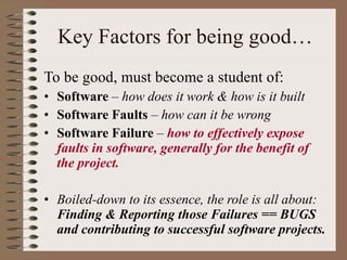 Key Factors for being good… To be good, must become a student of: Software  – how does it work & how is it built Software Faults  – how can it be wrong Software Failure  –  how to effectively expose faults in software, generally for the benefit of the project. Boiled-down to its essence, the role is all about:   Finding & Reporting those Failures == BUGS and contributing to successful software projects. 