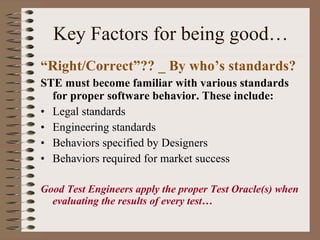 Key Factors for being good… “ Right/Correct”?? _ By who’s standards? STE must become familiar with various standards for proper software behavior. These include: Legal standards Engineering standards Behaviors specified by Designers Behaviors required for market success Good Test Engineers apply the proper Test Oracle(s) when evaluating the results of every test… 