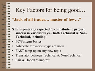 Key Factors for being good… “ Jack of all trades… master of few…” STE is generally expected to contribute to project success in various ways – both Technical & Non-Technical, including: PC/Systems basics  Advocate for various types of users FAST ramp-up on any new topic Translator between Technical & Non-Technical  Fair & Honest “Umpire” 