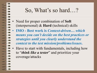 So, What’s so hard…? Need for proper combination of  Soft  (interpersonal) &  Hard  (technical) skills IMO - Best work is  Context-driven …  which means you can’t decide on the best practices or strategies until you clearly understand the context to the test mission/problems/issues . Have to start with fundamentals, including how to “ think like a tester ” and prioritize your coverage/attacks  