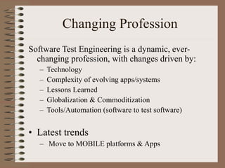 Changing Profession Software Test Engineering is a dynamic, ever-changing profession, with changes driven by: Technology Complexity of evolving apps/systems Lessons Learned Globalization & Commoditization Tools/Automation (software to test software) Latest trends Move to MOBILE platforms & Apps 