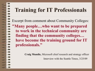 Training for IT Professionals Excerpt from comment about Community Colleges: "Many people…who want to be prepared to work in the technical community are finding that the community colleges… have become the training ground for IT professionals.” Craig Mundie,  Microsoft chief research and strategy officer   Interview with the Seattle Times, 3/25/09   