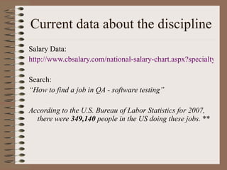 Current data about the discipline Salary Data: http://www.cbsalary.com/national-salary-chart.aspx?specialty=Software+Quality+Assurance+Tester&kw=Software+Quality+Assurance+Tester&jn=jn008&tid=105999 Search: “ How to find a job in QA - software testing” According to the U.S. Bureau of Labor Statistics for 2007, there were  349,140  people in the US doing these jobs.  ** 