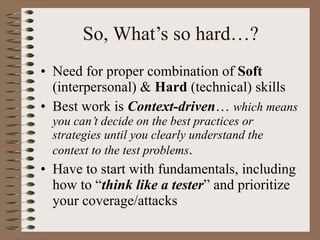 So, What’s so hard…? Need for proper combination of  Soft  (interpersonal) &  Hard  (technical) skills Best work is  Context-driven …  which means you can’t decide on the best practices or strategies until you clearly understand the context to the test problems . Have to start with fundamentals, including how to “ think like a tester ” and prioritize your coverage/attacks  
