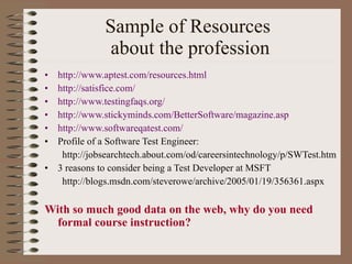 Sample of Resources  about the profession http://www.aptest.com/resources.html http://satisfice.com/ http://www.testingfaqs.org/ http://www.stickyminds.com/BetterSoftware/magazine.asp http://www.softwareqatest.com/ Profile of a Software Test Engineer: http://jobsearchtech.about.com/od/careersintechnology/p/SWTest.htm 3 reasons to consider being a Test Developer at MSFT http://blogs.msdn.com/steverowe/archive/2005/01/19/356361.aspx With so much good data on the web, why do you need formal course instruction? 