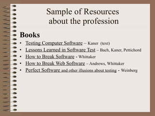 Sample of Resources  about the profession Books Testing Computer Software  –  Kaner  (text) Lessons Learned in Software Test   – Bach, Kaner, Pettichord How to Break Software  -  Whittaker How to Break Web Software   – Andrews, Whittaker Perfect Software  and other illusions about testing  -  Weinberg  