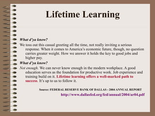 Lifetime Learning What d’ya know? We toss out this casual greeting all the time, not really inviting a serious response. When it comes to America’s economic future, though, no question carries greater weight. How we answer it holds the key to good jobs and higher pay. What d’ya know? Not enough.  We can never know enough in the modern workplace. A good education serves as the foundation for productive work. Job experience and training build on it.  Lifetime learning offers a well-marked path to success .  It’s up to us to follow it.   Source: FEDERAL RESERVE BANK OF DALLAS -   2004 ANNUAL REPORT http://www.dallasfed.org/fed/annual/2004/ar04.pdf 