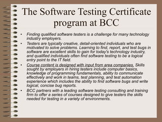 The Software Testing Certificate program at BCC Finding qualified software testers is a challenge for many technology industry employers.  Testers are typically creative, detail-oriented individuals who are motivated to solve problems. Learning to find, report, and test bugs in software are excellent skills to gain for today's technology industry, and qualified individuals often find software testing to be a logical entry point to the IT field.  Course content is designed with input from area companies.  Skills sought by employers in hiring testers include computer basics, knowledge of programming fundamentals, ability to communicate effectively and work in teams, test planning, and test automation experience which includes the ability to find software bugs and write logical, concise bug reports.  BCC partners with a leading software testing consulting and training firm to offer a series of courses designed to give testers the skills needed for testing in a variety of environments. 