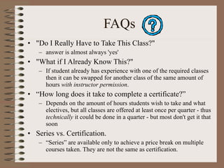 FAQs "Do I Really Have to Take This Class?"  answer is almost always 'yes' "What if I Already Know This?"  If student already has experience with one of the required classes then it can be swapped for another class of the same amount of hours  with instructor permission . “ How long does it take to complete a certificate?”  Depends on the amount of hours students wish to take and what electives, but all classes are offered at least once per quarter - thus  technically  it could be done in a quarter - but most don't get it that soon Series vs. Certification. “ Series” are available only to achieve a price break on multiple courses taken. They are not the same as certification. 