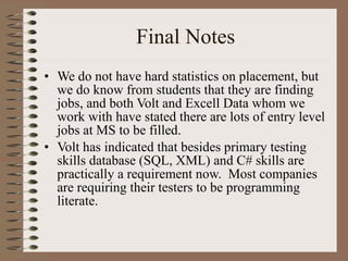 Final Notes We do not have hard statistics on placement, but we do know from students that they are finding jobs, and both Volt and Excell Data whom we work with have stated there are lots of entry level jobs at MS to be filled. Volt has indicated that besides primary testing skills database (SQL, XML) and C# skills are practically a requirement now.  Most companies are requiring their testers to be programming literate. 