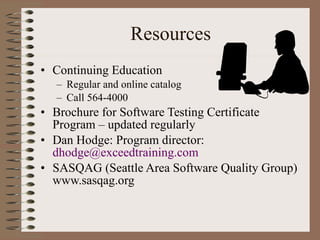 Resources Continuing Education Regular and online catalog  Call 564-4000 Brochure for Software Testing Certificate Program – updated regularly Dan Hodge: Program director:  [email_address] SASQAG (Seattle Area Software Quality Group) www.sasqag.org 