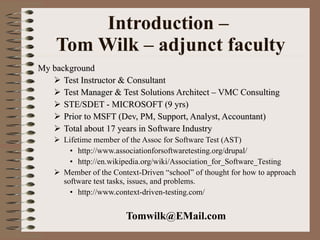 Introduction –  Tom Wilk – adjunct faculty My background Test Instructor & Consultant Test Manager & Test Solutions Architect – VMC Consulting STE/SDET - MICROSOFT (9 yrs) Prior to MSFT (Dev, PM, Support, Analyst, Accountant) Total about 17 years in Software Industry Lifetime member of the Assoc for Software Test (AST) http://www.associationforsoftwaretesting.org/drupal/ http://en.wikipedia.org/wiki/Association_for_Software_Testing Member of the Context-Driven “school” of thought for how to approach software test tasks, issues, and problems. http://www.context-driven-testing.com/ [email_address] 