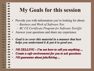 My Goals for this session Provide you with information you’re looking for about: Business and Work of Software Test  BC CE Certificate Program for Software Test/QA Answer your questions and share my experience Goal is to cover this material in a manner that best helps you understand it & put it to good use. NO SELLING – I’m not here to sell you anything… Create a safe environment for you to ask questions NO guarantee about jobs/hiring…  