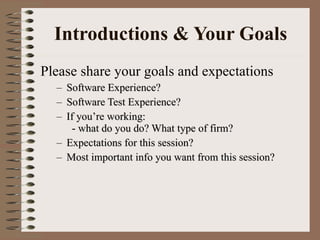 Introductions & Your Goals Please share your goals and expectations  Software Experience? Software Test Experience? If you’re working:   - what do you do? What type of firm?  Expectations for this session? Most important info you want from this session? 