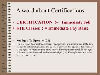 A word about Certifications… CERTIFICATION  !=  Immediate Job STE Classes  ! = Immediate Pay Raise  Not Equal To Operator (C#) The  not equal to  operator compares two operands and returns true if the two values do not match exactly. The operator provides the opposite functionality to the  equal to  operator mentioned above. The operator symbol for  not equal to  is an exclamation mark and an equals signs (!=). Example: result = (a != b);  // result = true 