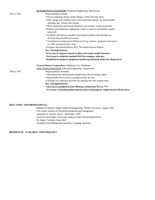 SENIOR STAFF ENGINEER, Production Engineering Department
1987 to 1993 Responsibilities include:
 Process planning during model changes within the body shop.
 Plan, design and schedule body shop equipment changes for futuremodels
including jigs, fixtures and tooling.
 Write equipment and bid specifications and evaluate vendor proposals.
 Prepare and implement engineering orders to improve workability, quality
and profit.
 Establish and improve standard operating procedures and methods for
all body shop assembly processes.
 Troubleshoot production problems involving workers, equipment and robots
in a 90% automated body shop.
 Program MitsubishiElectric PLC, MitsubishiElectric Robots.
Key Accomplishments
*Led team to improve launch readiness formajor model launches
*Led team to establish standard ODS forcompany wide use.
*Establishedstandard equipment and bid specification within the department
General Motors Corporation, Oklahoma City, Oklahoma
INDUSTRIAL ENGINEER, Industrial Engineering Department
1984 to 1987 Responsibilities included:
 Developed and implemented standard time data for indirect labor.
 Responsible for revisions in production line layouts.
 Manage cost reduction activities for existing and new product lines
Key Accomplishments
 Increased a production line efficiency rating from 72% to 77%.
*Servedon a traveling model launch team to helpimprove model launch effectiveness
EDUCATION AND PROFESSIONAL:
Bachelor of Science Degree Industrial Engineering, Purdue University, August 1984
Five weeks training on Mitsubishiequipment and management
techniques in Nagoya, Japan. September, 1987.
Extensive knowledge of personal computers and softwareapplications.
Six Sigma Certified- Green Belt
Attended Time Management and Excel Language Seminars.
REFERENCES AVAILABLE UPON REQUEST
 