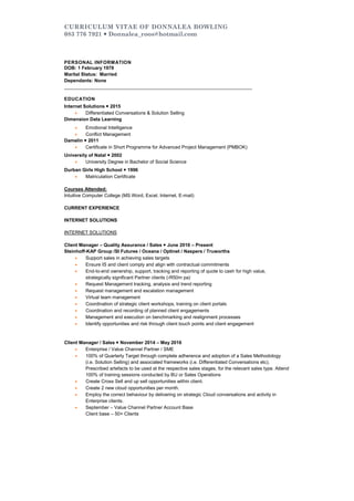 CURRICULUM VITAE OF DONNALEA BOWLING
083 776 7921  Donnalea_roos@hotmail.com
PERSONAL INFORMATION
DOB: 1 February 1978
Marital Status: Married
Dependants: None
_______________________________________________________________________
EDUCATION
Internet Solutions  2015
 Differentiated Conversations & Solution Selling
Dimension Data Learning
 Emotional Intelligence
 Conflict Management
Damelin  2011
 Certificate in Short Programme for Advanced Project Management (PMBOK)
University of Natal  2002
 University Degree in Bachelor of Social Science
Durban Girls High School  1996
 Matriculation Certificate
Courses Attended:
Intuitive Computer College (MS Word, Excel, Internet, E-mail)
CURRENT EXPERIENCE
INTERNET SOLUTIONS
INTERNET SOLUTIONS
Client Manager – Quality Assurance / Sales  June 2016 – Present
Steinhoff-KAP Group /SI Futures / Oceana / Optinet / Naspers / Truworths
 Support sales in achieving sales targets
 Ensure IS and client comply and align with contractual commitments
 End-to-end ownership, support, tracking and reporting of quote to cash for high value,
strategically significant Partner clients (›R50m pa)
 Request Management tracking, analysis and trend reporting
 Request management and escalation management
 Virtual team management
 Coordination of strategic client workshops, training on client portals
 Coordination and recording of planned client engagements
 Management and execution on benchmarking and realignment processes
 Identify opportunities and risk through client touch points and client engagement
Client Manager / Sales  November 2014 – May 2016
 Enterprise / Value Channel Partner / SME
 100% of Quarterly Target through complete adherence and adoption of a Sales Methodology
(i.e. Solution Selling) and associated frameworks (i.e. Differentiated Conversations etc).
Prescribed artefacts to be used at the respective sales stages, for the relevant sales type. Attend
100% of training sessions conducted by BU or Sales Operations
 Create Cross Sell and up sell opportunities within client.
 Create 2 new cloud opportunities per month.
 Employ the correct behaviour by delivering on strategic Cloud conversations and activity in
Enterprise clients.
 September – Value Channel Partner Account Base
Client base – 50+ Clients
JANINE.HARLEY
[Typeyouraddress][Typeyourphonenumber][Typeyoure-mailaddress]
DONNALEAROOS
G7LeVillage1FirmountRoadSeaPoint0837767921donnalea_roos@hotmail.com
 