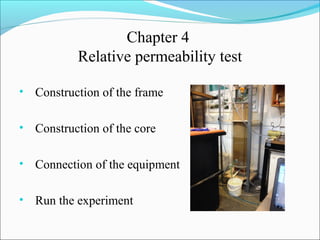 Chapter 4
Relative permeability test
• Construction of the frame
• Construction of the core
• Connection of the equipment
• Run the experiment
 