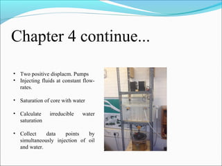 Chapter 4 continue...
• Two positive displacm. Pumps
• Injecting fluids at constant flow-
rates.
• Saturation of core with water
• Calculate irreducible water
saturation
• Collect data points by
simultaneously injection of oil
and water.
 