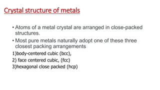 Crystal structure of metals
• Atoms of a metal crystal are arranged in close-packed
structures.
• Most pure metals naturally adopt one of these three
closest packing arrangements
1)body-centered cubic (bcc),
2) face centered cubic, (fcc)
3)hexagonal close packed (hcp)
 