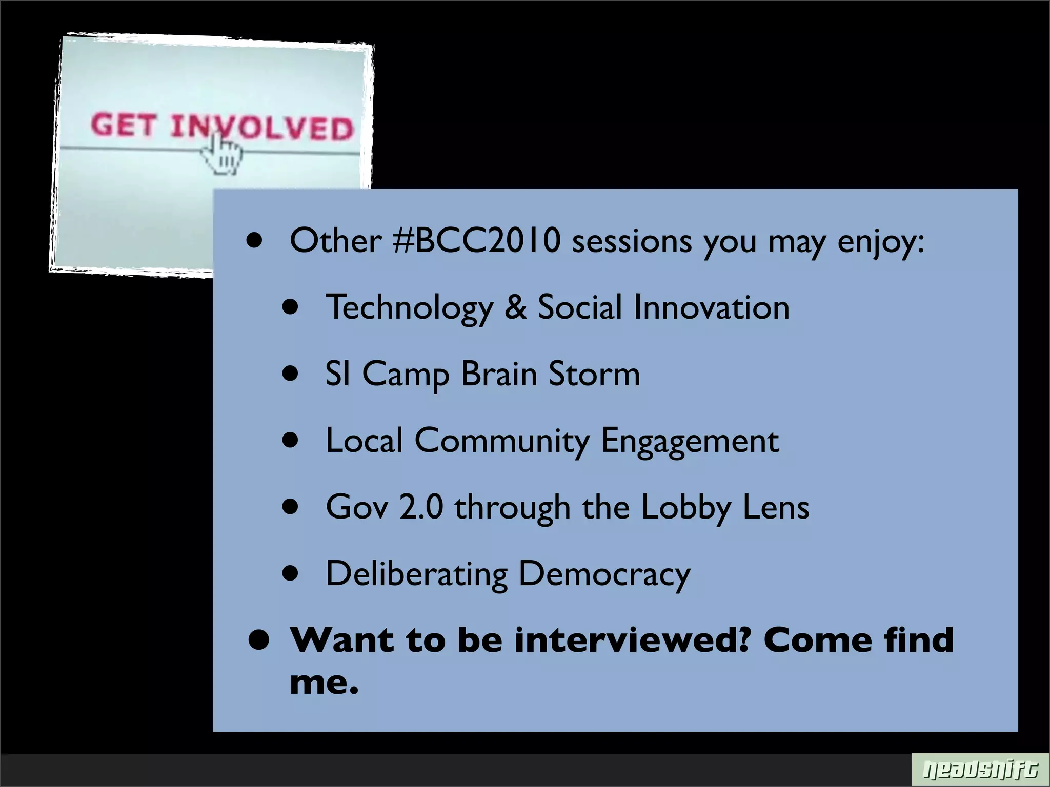 •   Other #BCC2010 sessions you may enjoy:

    •   Technology & Social Innovation

    •   SI Camp Brain Storm

    •   Local Community Engagement

    •   Gov 2.0 through the Lobby Lens

    •   Deliberating Democracy

• Want to be interviewed? Come ﬁnd
    me.
 